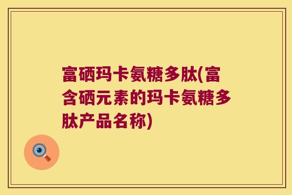 富硒玛卡氨糖多肽(富含硒元素的玛卡氨糖多肽产品名称)