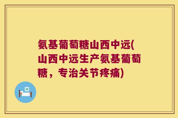 氨基葡萄糖山西中远(山西中远生产氨基葡萄糖，专治关节疼痛)