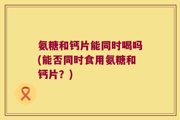 氨糖和钙片能同时喝吗(能否同时食用氨糖和钙片?)