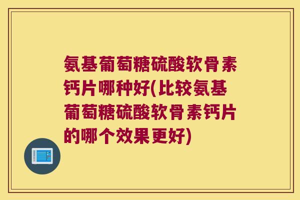 氨基葡萄糖硫酸软骨素钙片哪种好(比较氨基葡萄糖硫酸软骨素钙片的哪个效果更好)
