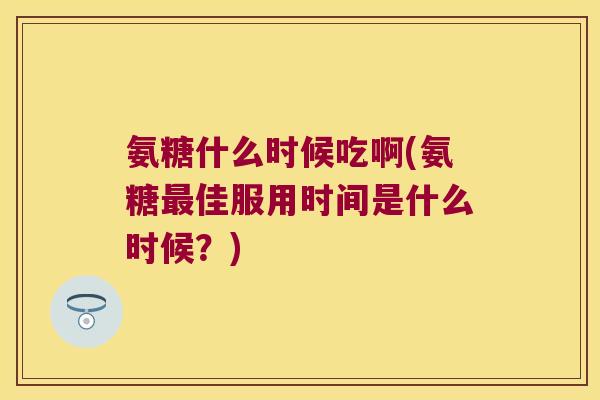 氨糖什么时候吃啊(氨糖最佳服用时间是什么时候?)