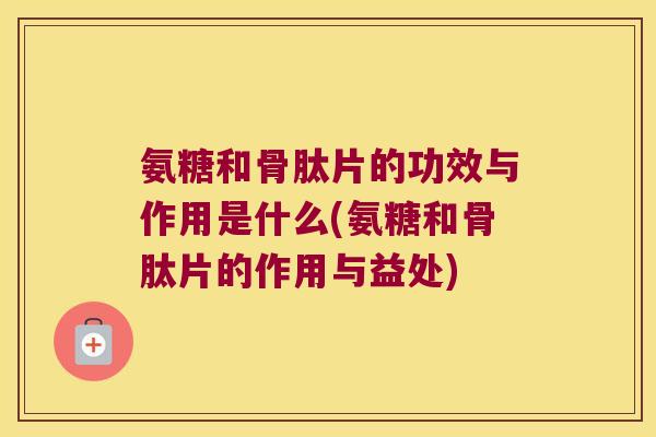 氨糖和骨肽片的功效与作用是什么(氨糖和骨肽片的作用与益处)
