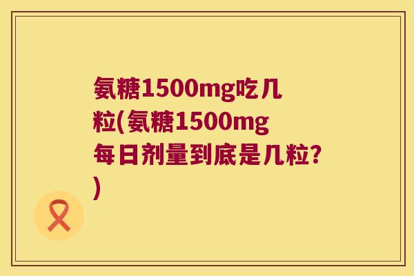 氨糖1500mg吃几粒(氨糖1500mg每日剂量到底是几粒?)