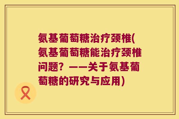 氨基葡萄糖治疗颈椎(氨基葡萄糖能治疗颈椎问题?——关于氨基葡萄糖的研究与应用)
