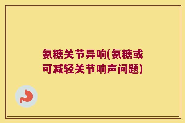 氨糖关节异响(氨糖或可减轻关节响声问题)