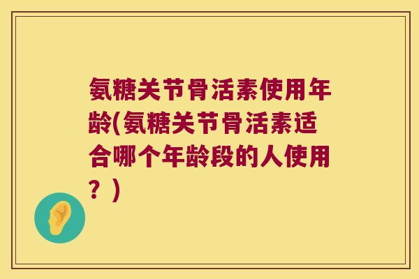 氨糖关节骨活素使用年龄(氨糖关节骨活素适合哪个年龄段的人使用?)