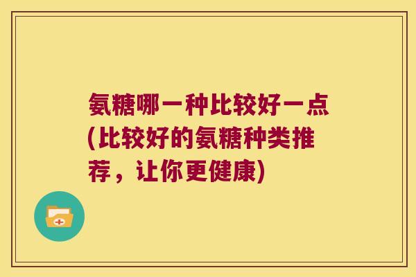 氨糖哪一种比较好一点(比较好的氨糖种类推荐,让你更健康)