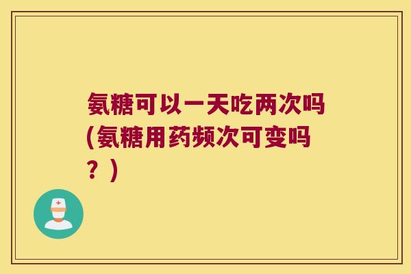 氨糖可以一天吃两次吗(氨糖用药频次可变吗?)