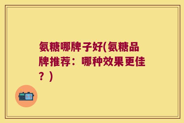 氨糖哪牌子好(氨糖品牌推荐:哪种效果更佳?)