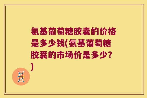氨基葡萄糖胶囊的价格是多少钱(氨基葡萄糖胶囊的市场价是多少?)