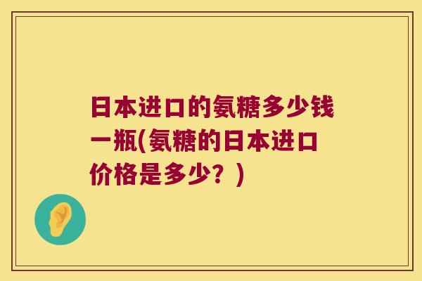 日本进口的氨糖多少钱一瓶(氨糖的日本进口价格是多少?)
