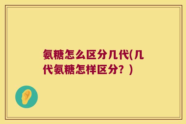氨糖怎么区分几代(几代氨糖怎样区分?)