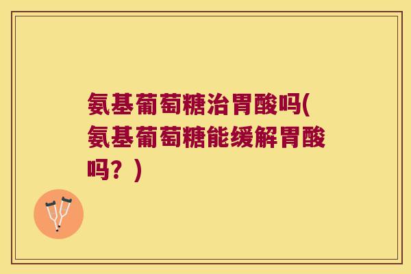 氨基葡萄糖治胃酸吗(氨基葡萄糖能缓解胃酸吗？)