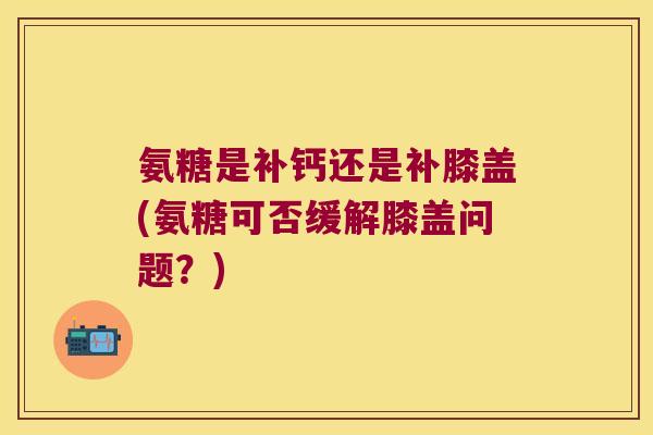 氨糖是补钙还是补膝盖(氨糖可否缓解膝盖问题?)