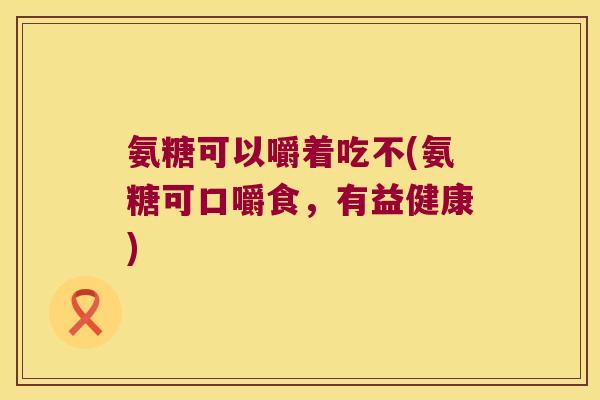 氨糖可以嚼着吃不(氨糖可口嚼食,有益健康)