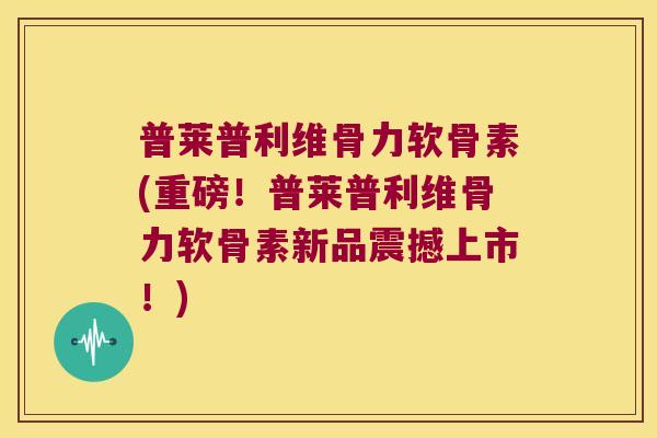 普莱普利维骨力软骨素(重磅!普莱普利维骨力软骨素新品震撼上市!)