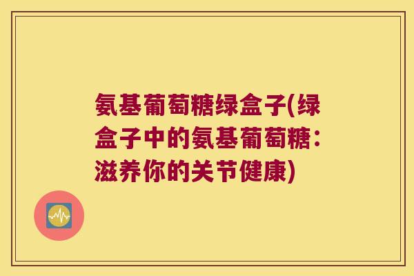 氨基葡萄糖绿盒子(绿盒子中的氨基葡萄糖:滋养你的关节健康)