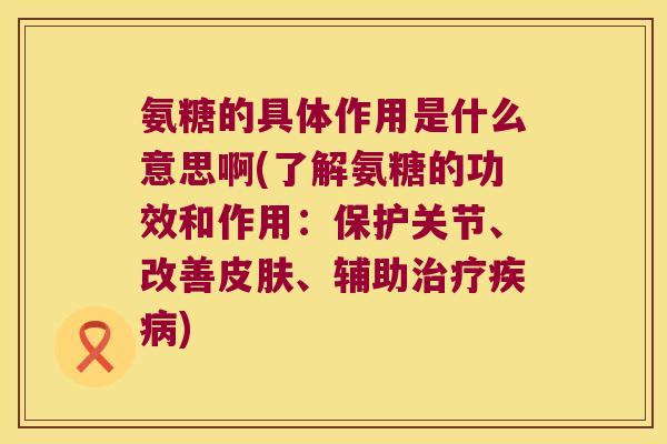 氨糖的具体作用是什么意思啊(了解氨糖的功效和作用:保护关节、改善皮肤、辅助治疗疾病)