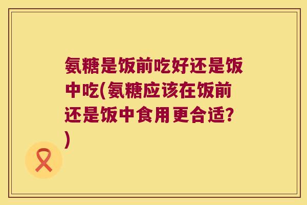 氨糖是饭前吃好还是饭中吃(氨糖应该在饭前还是饭中食用更合适?)
