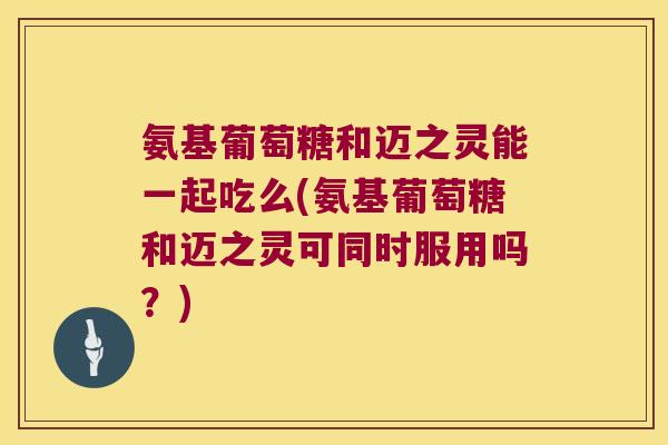 氨基葡萄糖和迈之灵能一起吃么(氨基葡萄糖和迈之灵可同时服用吗?)