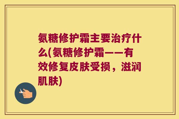 氨糖修护霜主要治疗什么(氨糖修护霜——有效修复皮肤受损,滋润肌肤)