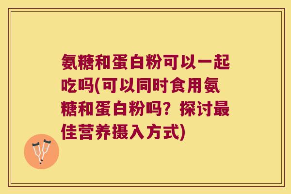 氨糖和蛋白粉可以一起吃吗(可以同时食用氨糖和蛋白粉吗?探讨最佳营养摄入方式)