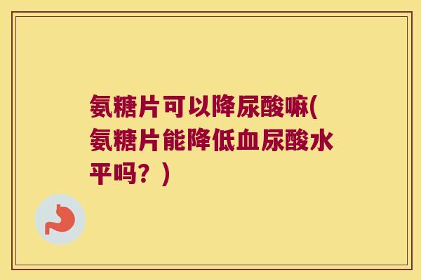 氨糖片可以降尿酸嘛(氨糖片能降低血尿酸水平吗?)