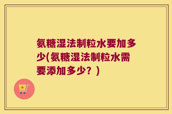 氨糖湿法制粒水要加多少(氨糖湿法制粒水需要添加多少?)