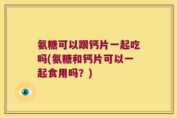 氨糖可以跟钙片一起吃吗(氨糖和钙片可以一起食用吗?)