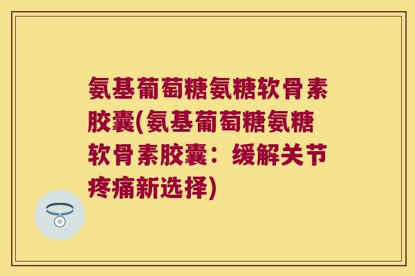 氨基葡萄糖氨糖软骨素胶囊(氨基葡萄糖氨糖软骨素胶囊:缓解关节疼痛新选择)