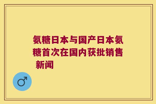 氨糖日本与国产日本氨糖首次在国内获批销售 新闻