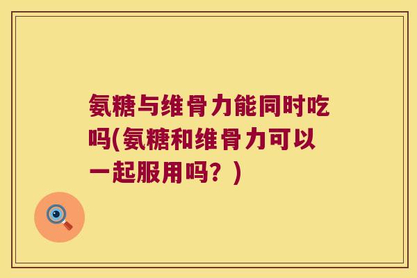 氨糖与维骨力能同时吃吗(氨糖和维骨力可以一起服用吗?)