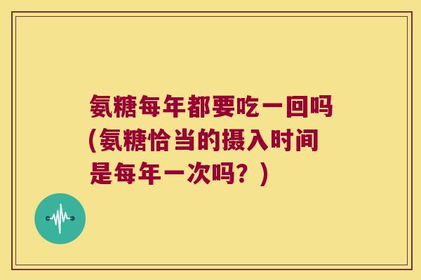 氨糖每年都要吃一回吗(氨糖恰当的摄入时间是每年一次吗?)