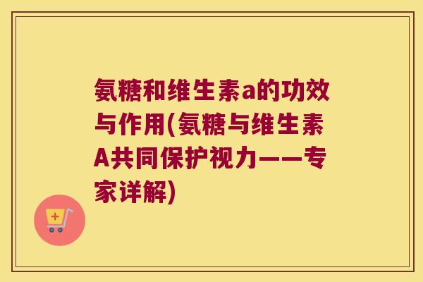 氨糖和维生素a的功效与作用(氨糖与维生素A共同保护视力——专家详解)