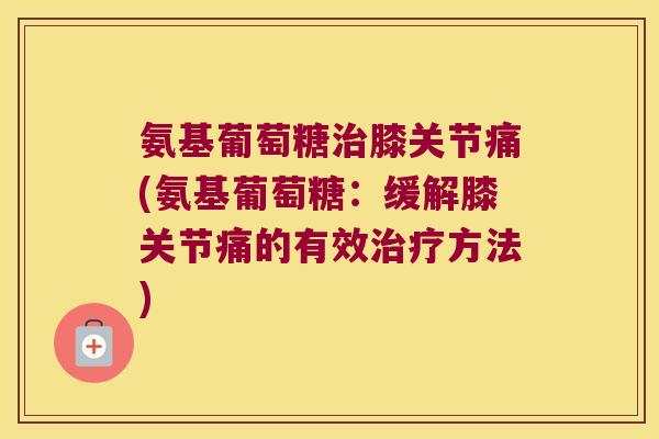 氨基葡萄糖治膝关节痛(氨基葡萄糖:缓解膝关节痛的有效治疗方法)