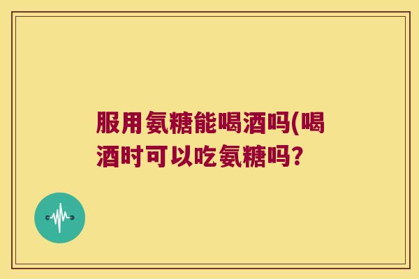 服用氨糖能喝酒吗(喝酒时可以吃氨糖吗? 服用氨糖能喝酒吗(喝酒时可以吃氨糖吗?