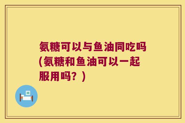 氨糖可以与鱼油同吃吗(氨糖和鱼油可以一起服用吗?)