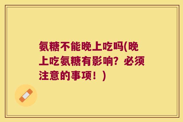 氨糖不能晚上吃吗(晚上吃氨糖有影响?必须注意的事项!)