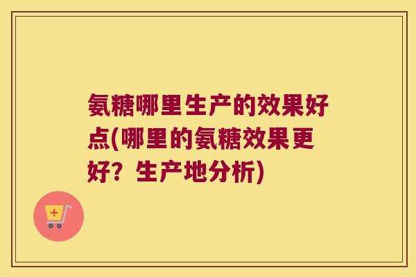 氨糖哪里生产的效果好点(哪里的氨糖效果更好?生产地分析) 氨糖哪里生产的效果好点(哪里的氨糖效果更好?生产地分析)