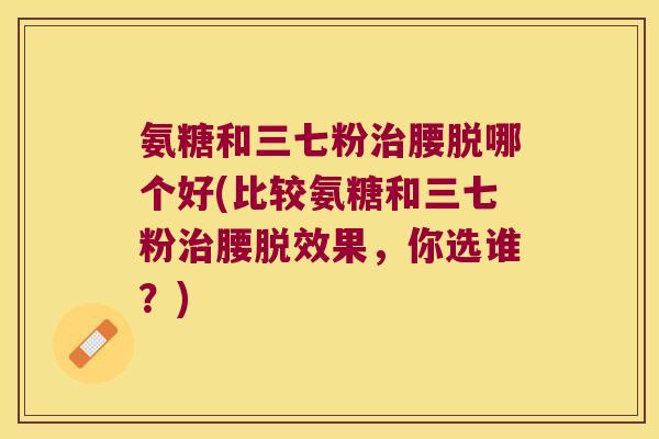 氨糖和三七粉治腰脱哪个好(比较氨糖和三七粉治腰脱效果,你选谁?)