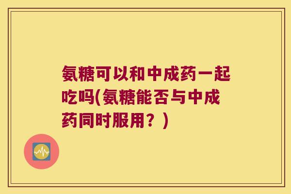 氨糖可以和中成药一起吃吗(氨糖能否与中成药同时服用？)