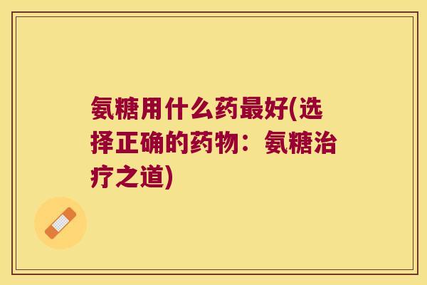 氨糖用什么药最好(选择正确的药物:氨糖治疗之道)