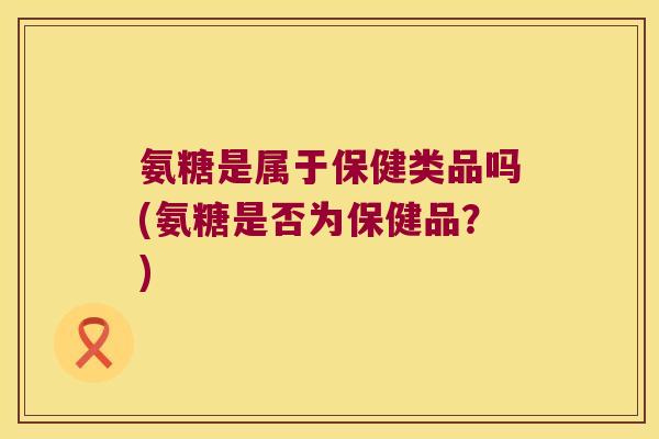 氨糖是属于保健类品吗(氨糖是否为保健品?)