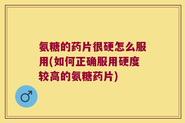 氨糖的药片很硬怎么服用(如何正确服用硬度较高的氨糖药片)