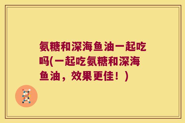 氨糖和深海鱼油一起吃吗(一起吃氨糖和深海鱼油,效果更佳!)