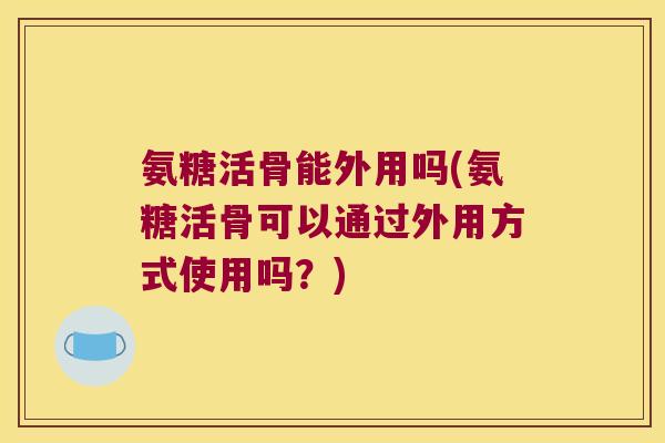 氨糖活骨能外用吗(氨糖活骨可以通过外用方式使用吗?)
