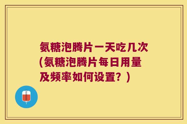 氨糖泡腾片一天吃几次(氨糖泡腾片每日用量及频率如何设置?)