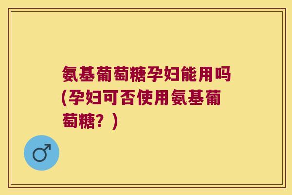 氨基葡萄糖孕妇能用吗(孕妇可否使用氨基葡萄糖?)
