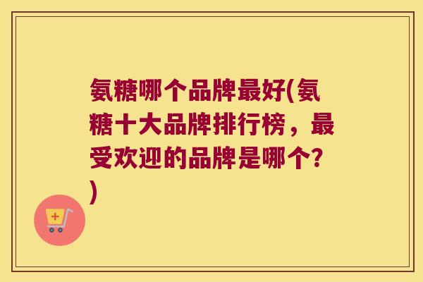 氨糖哪个品牌最好(氨糖十大品牌排行榜,最受欢迎的品牌是哪个?)