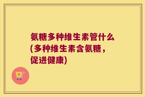 氨糖多种维生素管什么(多种维生素含氨糖,促进健康)